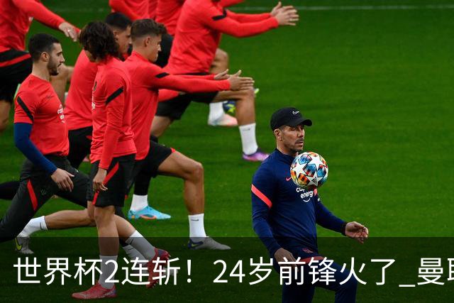 世界杯2连斩！24岁前锋火了 曼联球迷请愿：砸锅卖铁也要签他