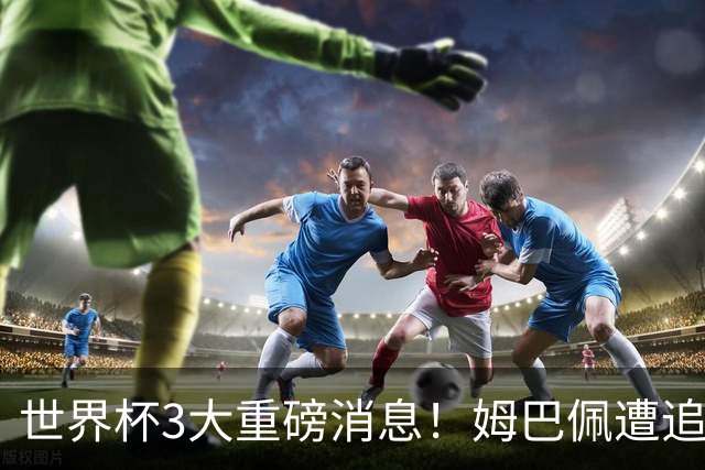 世界杯3大重磅消息！姆巴佩遭追罚危机，法国正式申诉，FIFA官宣重拳重审