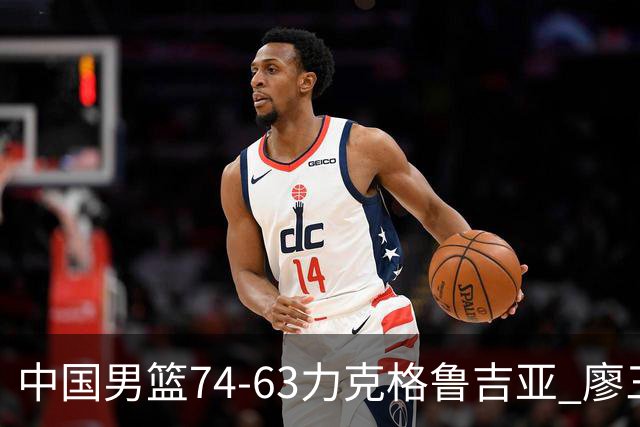 中国男篮74-63力克格鲁吉亚 廖三宁砍18分展现拼搏韧性