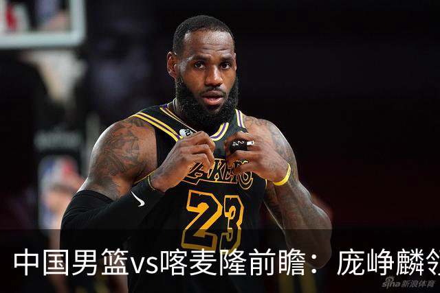 中国男篮vs喀麦隆前瞻：庞峥麟领衔后卫国手有望大战NBA现役球员
