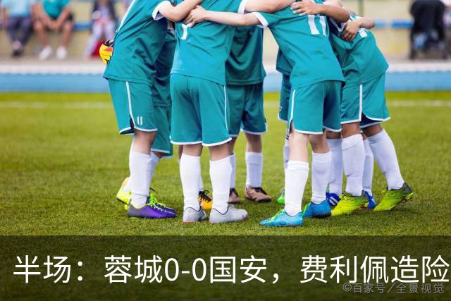 半场：蓉城0-0国安，费利佩造险，杨立瑜中框&失单刀