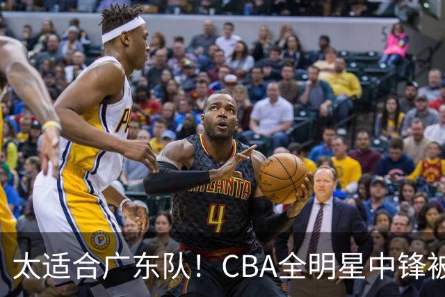 太适合广东队！CBA全明星中锋被多队疯抢，朱芳雨有望完成截胡？