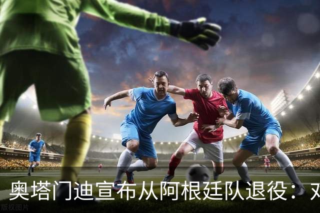 奥塔门迪宣布从阿根廷队退役：对蓝白的爱将伴随一生