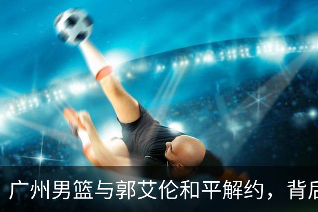 广州男篮与郭艾伦和平解约，背后原因揭秘