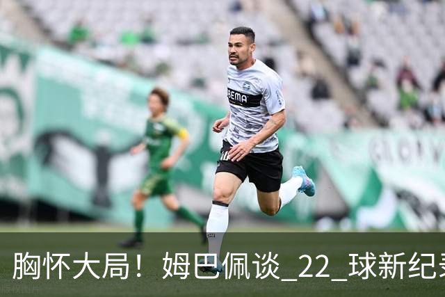 胸怀大局！姆巴佩谈 22 球新纪录：比起个人荣誉，更遗憾无缘决赛
