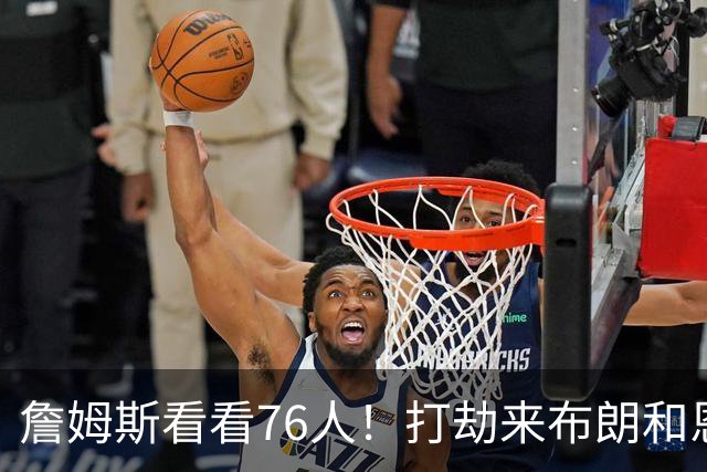 詹姆斯看看76人！打劫来布朗&恩马VJ星光闪耀&有薪金空间 太契合