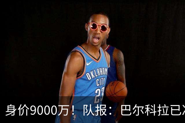 身价9000万！队报：巴尔科拉已决定不续约！红军枪手拜仁蓝军有意