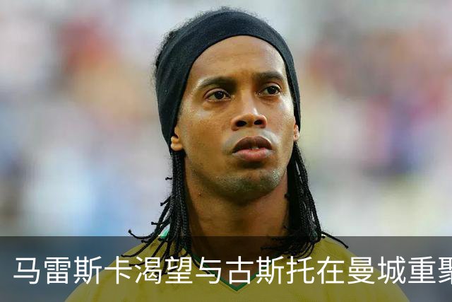 马雷斯卡渴望与古斯托在曼城重聚 切尔西标价7500万镑！