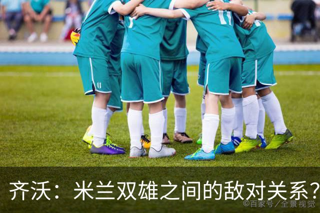 齐沃：米兰双雄之间的敌对关系？米兰是欧洲最伟大俱乐部之一