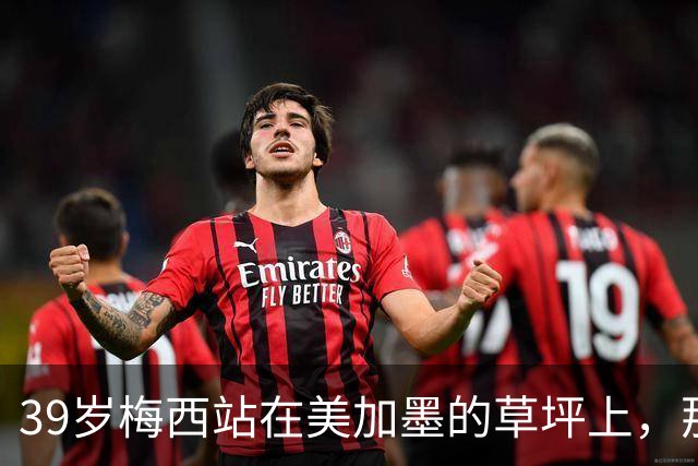 39岁梅西站在美加墨的草坪上，那个眼神比输球本身更让人破防！