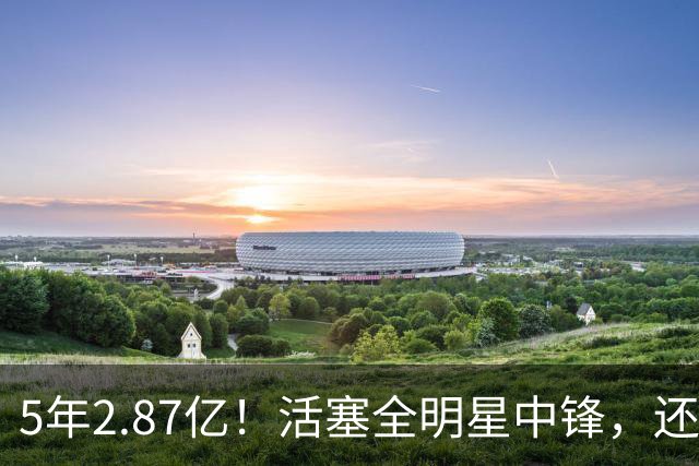 5年2.87亿！活塞全明星中锋，还想要顶薪？